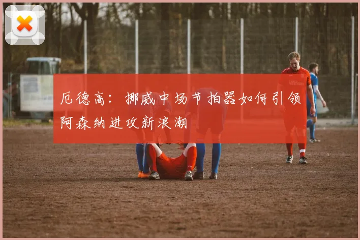 厄德高：挪威中场节拍器如何引领阿森纳进攻新浪潮