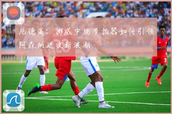 厄德高：挪威中场节拍器如何引领阿森纳进攻新浪潮