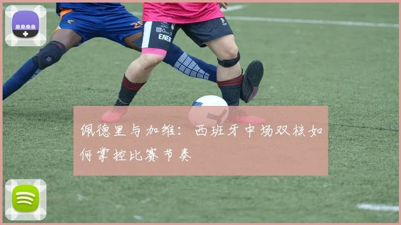 佩德里与加维：西班牙中场双核如何掌控比赛节奏