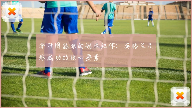 学习图赫尔的战术纪律：英格兰足球成功的核心要素