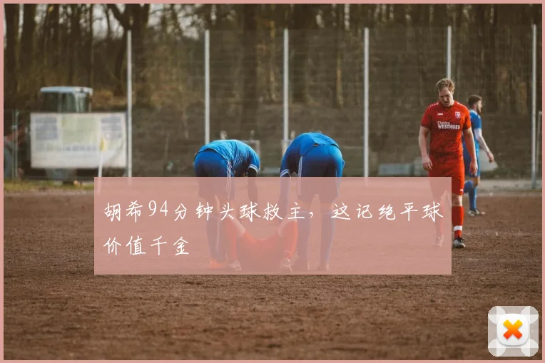 胡希94分钟头球救主，这记绝平球价值千金