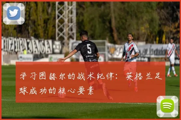 学习图赫尔的战术纪律:英格兰足球成功的核心要素