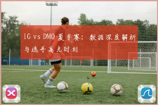iG vs DMO 夏季赛：数据深度解析与选手高光时刻
