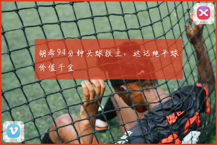胡希94分钟头球救主，这记绝平球价值千金