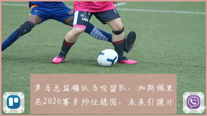 罗马总监确认马伦留队，加斯佩里尼2026赛季帅位稳固，未来引援计划曝光