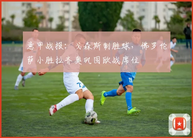 意甲战报：戈森斯制胜球，佛罗伦萨小胜拉齐奥巩固欧战席位