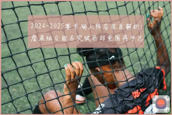 2024-2025赛季湖人阵容深度解析：詹眉组合能否突破西部重围再冲总冠军？