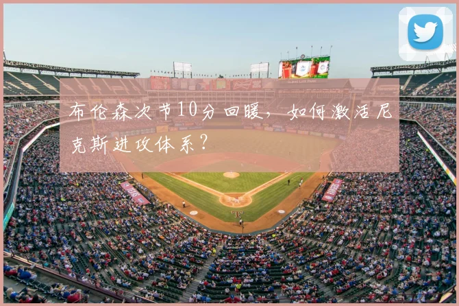 布伦森次节10分回暖,如何激活尼克斯进攻体系?